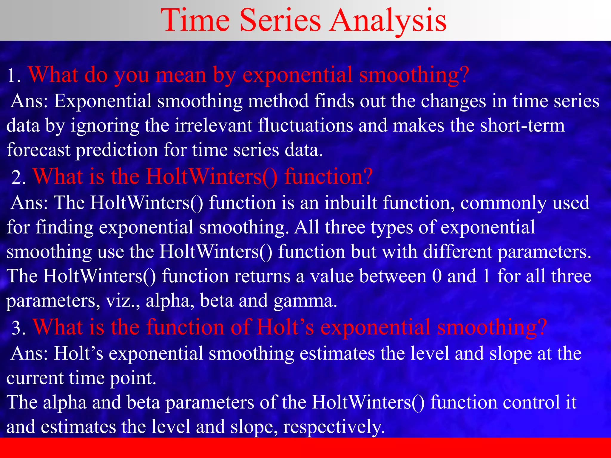 Time Series Analysis
1. What do you mean by exponential smoothing?
Ans: Exponential smoothing method finds out the changes in time series
data by ignoring the irrelevant fluctuations and makes the short-term
forecast prediction for time series data.
2. What is the HoltWinters() function?
Ans: The HoltWinters() function is an inbuilt function, commonly used
for finding exponential smoothing. All three types of exponential
smoothing use the HoltWinters() function but with different parameters.
The HoltWinters() function returns a value between 0 and 1 for all three
parameters, viz., alpha, beta and gamma.
3. What is the function of Holt’s exponential smoothing?
Ans: Holt’s exponential smoothing estimates the level and slope at the
current time point.
The alpha and beta parameters of the HoltWinters() function control it
and estimates the level and slope, respectively.
 