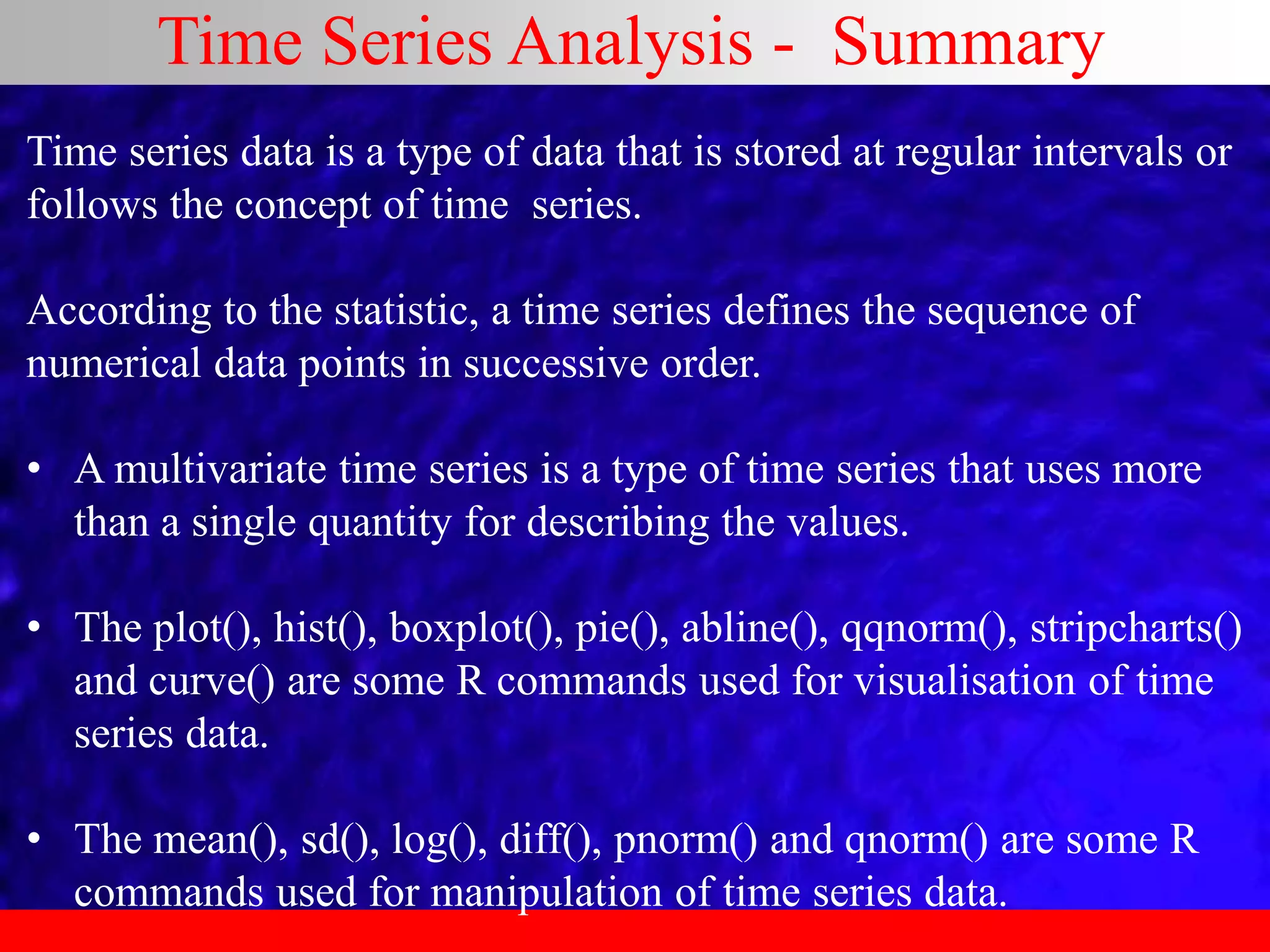 Time Series Analysis - Summary
Time series data is a type of data that is stored at regular intervals or
follows the concept of time series.
According to the statistic, a time series defines the sequence of
numerical data points in successive order.
• A multivariate time series is a type of time series that uses more
than a single quantity for describing the values.
• The plot(), hist(), boxplot(), pie(), abline(), qqnorm(), stripcharts()
and curve() are some R commands used for visualisation of time
series data.
• The mean(), sd(), log(), diff(), pnorm() and qnorm() are some R
commands used for manipulation of time series data.
 