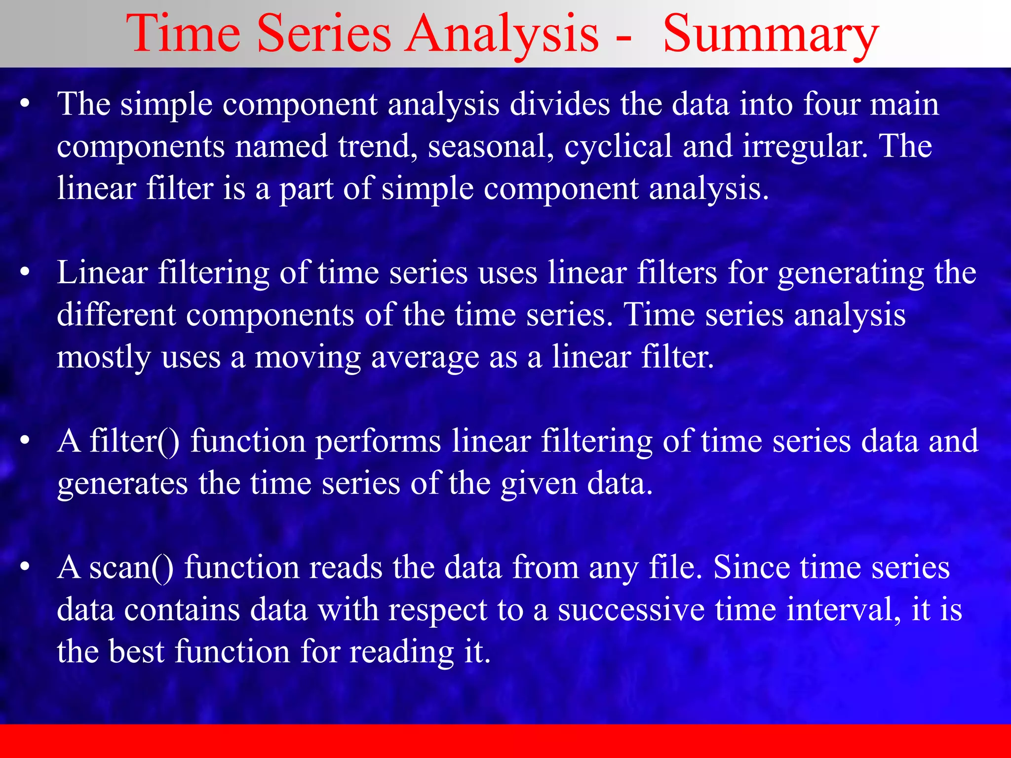 Time Series Analysis - Summary
• The simple component analysis divides the data into four main
components named trend, seasonal, cyclical and irregular. The
linear filter is a part of simple component analysis.
• Linear filtering of time series uses linear filters for generating the
different components of the time series. Time series analysis
mostly uses a moving average as a linear filter.
• A filter() function performs linear filtering of time series data and
generates the time series of the given data.
• A scan() function reads the data from any file. Since time series
data contains data with respect to a successive time interval, it is
the best function for reading it.
 