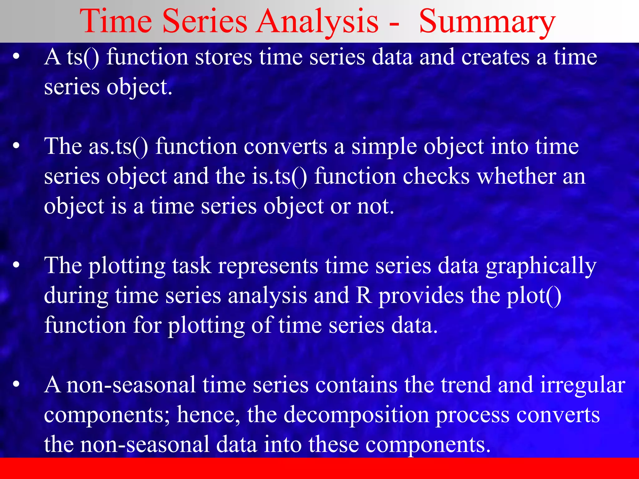 Time Series Analysis - Summary
• A ts() function stores time series data and creates a time
series object.
• The as.ts() function converts a simple object into time
series object and the is.ts() function checks whether an
object is a time series object or not.
• The plotting task represents time series data graphically
during time series analysis and R provides the plot()
function for plotting of time series data.
• A non-seasonal time series contains the trend and irregular
components; hence, the decomposition process converts
the non-seasonal data into these components.
 