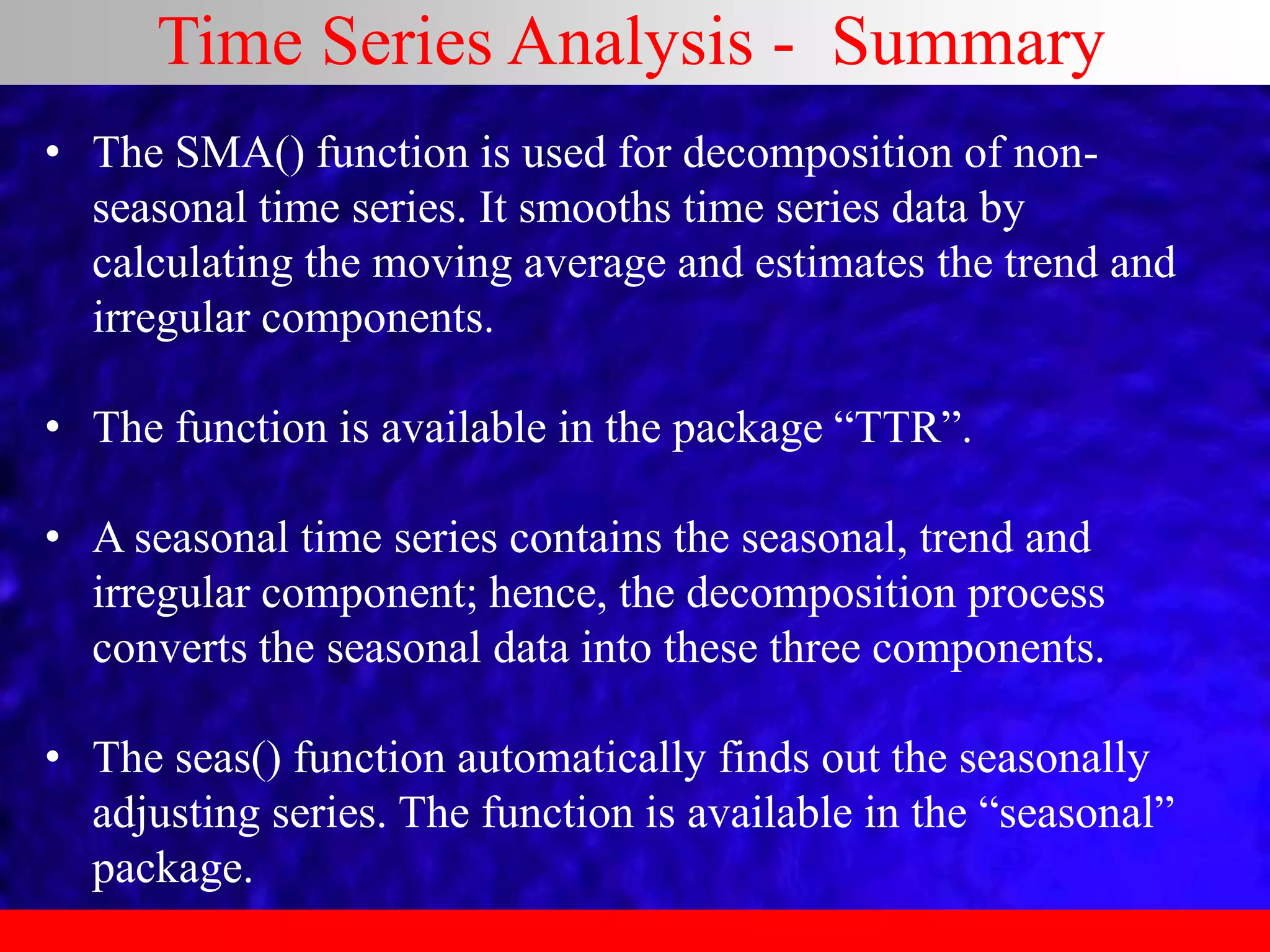 Time Series Analysis - Summary
• The SMA() function is used for decomposition of non-
seasonal time series. It smooths time series data by
calculating the moving average and estimates the trend and
irregular components.
• The function is available in the package “TTR”.
• A seasonal time series contains the seasonal, trend and
irregular component; hence, the decomposition process
converts the seasonal data into these three components.
• The seas() function automatically finds out the seasonally
adjusting series. The function is available in the “seasonal”
package.
 