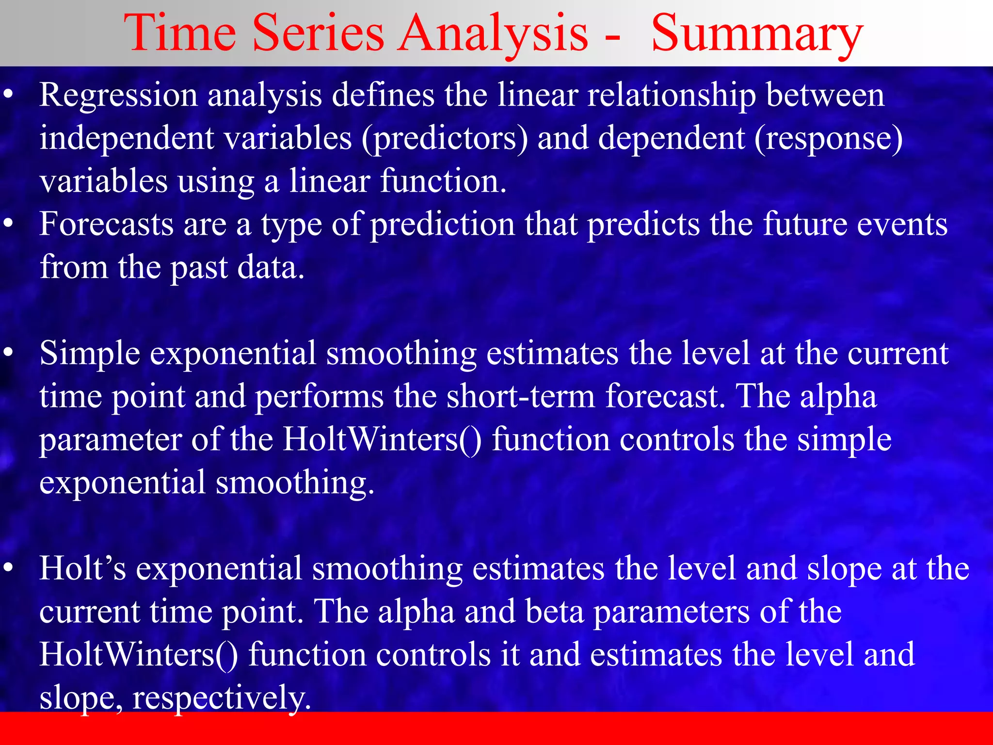 Time Series Analysis - Summary
• Regression analysis defines the linear relationship between
independent variables (predictors) and dependent (response)
variables using a linear function.
• Forecasts are a type of prediction that predicts the future events
from the past data.
• Simple exponential smoothing estimates the level at the current
time point and performs the short-term forecast. The alpha
parameter of the HoltWinters() function controls the simple
exponential smoothing.
• Holt’s exponential smoothing estimates the level and slope at the
current time point. The alpha and beta parameters of the
HoltWinters() function controls it and estimates the level and
slope, respectively.
 