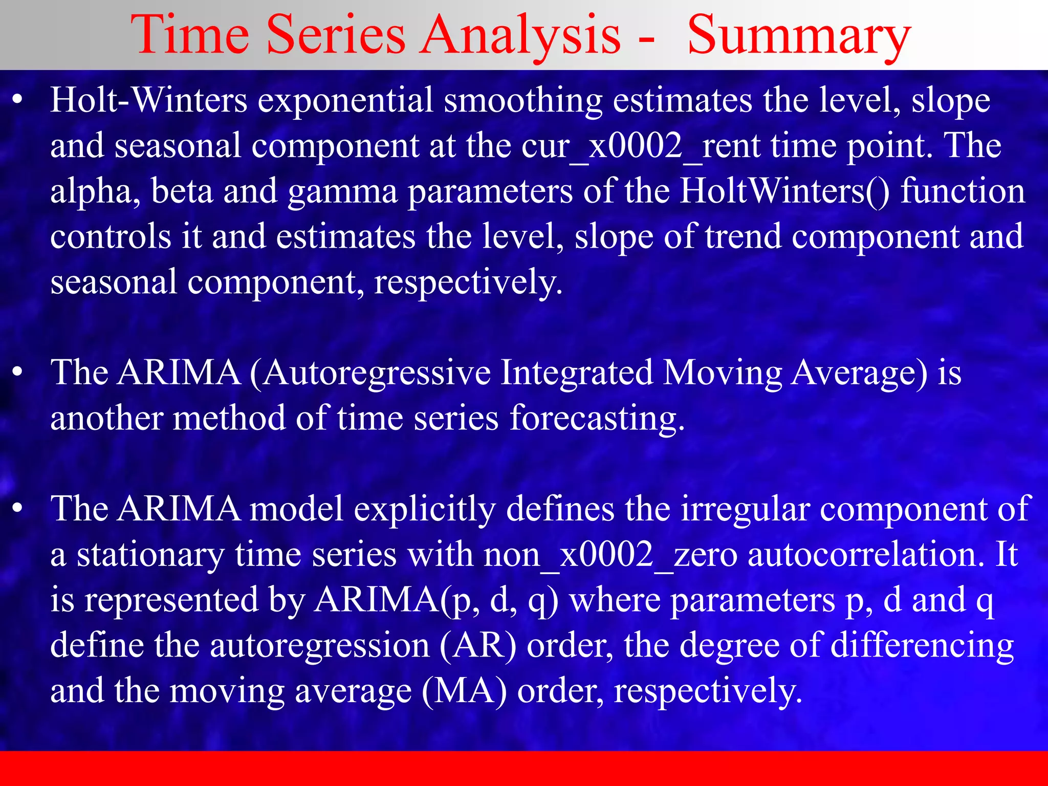 Time Series Analysis - Summary
• Holt-Winters exponential smoothing estimates the level, slope
and seasonal component at the cur_x0002_rent time point. The
alpha, beta and gamma parameters of the HoltWinters() function
controls it and estimates the level, slope of trend component and
seasonal component, respectively.
• The ARIMA (Autoregressive Integrated Moving Average) is
another method of time series forecasting.
• The ARIMA model explicitly defines the irregular component of
a stationary time series with non_x0002_zero autocorrelation. It
is represented by ARIMA(p, d, q) where parameters p, d and q
define the autoregression (AR) order, the degree of differencing
and the moving average (MA) order, respectively.
 