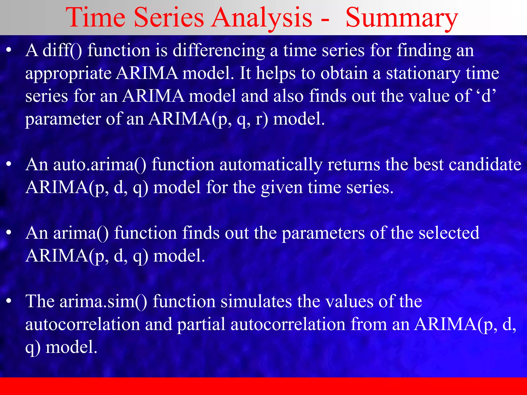 Time Series Analysis - Summary
• A diff() function is differencing a time series for finding an
appropriate ARIMA model. It helps to obtain a stationary time
series for an ARIMA model and also finds out the value of ‘d’
parameter of an ARIMA(p, q, r) model.
• An auto.arima() function automatically returns the best candidate
ARIMA(p, d, q) model for the given time series.
• An arima() function finds out the parameters of the selected
ARIMA(p, d, q) model.
• The arima.sim() function simulates the values of the
autocorrelation and partial autocorrelation from an ARIMA(p, d,
q) model.
 