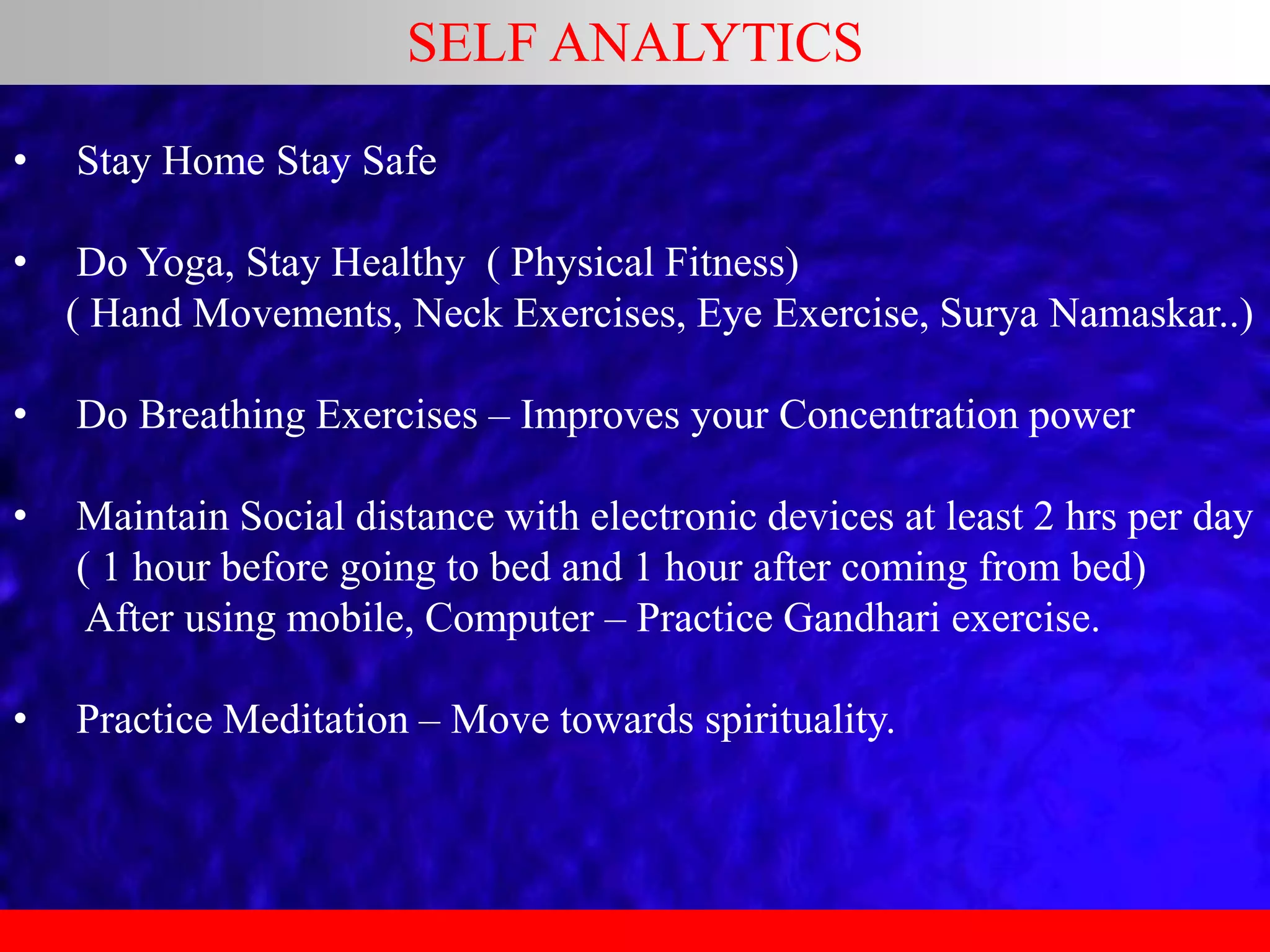 SELF ANALYTICS
• Stay Home Stay Safe
• Do Yoga, Stay Healthy ( Physical Fitness)
( Hand Movements, Neck Exercises, Eye Exercise, Surya Namaskar..)
• Do Breathing Exercises – Improves your Concentration power
• Maintain Social distance with electronic devices at least 2 hrs per day
( 1 hour before going to bed and 1 hour after coming from bed)
After using mobile, Computer – Practice Gandhari exercise.
• Practice Meditation – Move towards spirituality.
 