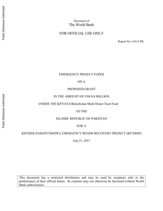 Document of
The World Bank
FOR OFFICIAL USE ONLY
Report No: 61615-PK
EMERGENCY PROJECT PAPER
ON A
PROPOSED GRANT
IN THE AMOUNT OF US$ 8.0 MILLION
UNDER THE KP/FATA/Balochistan Multi Donor Trust Fund
TO THE
ISLAMIC REPUBLIC OF PAKISTAN
FOR A
KHYBER-PAKHTUNKHWA EMERGENCY ROADS RECOVERY PROJECT (KP ERRP)
July 21, 2011
This document has a restricted distribution and may be used by recipients only in the
performance of their official duties. Its contents may not otherwise be disclosed without World
Bank authorization.
PublicDisclosureAuthorizedPublicDisclosureAuthorizedPublicDisclosureAuthorizedPublicDisclosureAuthorized
 
