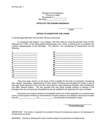 KP Form No. 1
Republic of the Philippines
Province of Albay
Municipality of _____________
Barangay ____________________
OFFICE OF THE PUNONG BARANGAY
________________________
(Date)
NOTICE TO CONSTITUTE THE LUPON
To All Barangay Members and All Other Persons Concerned:
In compliance with Section 1 (a), Chapter, Title One, Book III, Local Government Code of 1991
(Republic Act 7160), of the Katarungang Pambarangay Law, notice is hereby given to constitute the
Lupong Tagapamayapa of this Barangay. The persons I am considering for appointment are the
following:
1.________________________ 14. __________________________
2.________________________ 15.___________________________
3.________________________ 16.___________________________
4.________________________ 17.___________________________
5.________________________ 18.___________________________
6.________________________ 19.___________________________
7.________________________ 20.___________________________
8.________________________ 21.___________________________
9.________________________ 22.___________________________
10._______________________ 23.___________________________
11._______________________ 24.___________________________
12._______________________ 25.___________________________
13._______________________
They have been chosen on the basis of their suitability for the task of conciliation considering
their integrity, impartiality, independence of mind, sense of fairness and reputation for probity in view of
their age, social standing in the community, tact, patience, resourcefulness, flexibility, open mindedness
and other relevant factors. The law provides that only those actually residing or working in the
barangay who are not expressly disqualified by law are qualified to be appointed as Lupon members.
All persons are hereby enjoined to immediately inform me of their opposition to or endorsement
of any or all proposed members or recommend to me other persons not included on the list but not later
than the _________________, 20_______________ (the last day for posting this notice).
___________________________
Punong Barangay
IMPORTANT: This notice is required to be posted in three (3) conspicuous places in the barangay for
at least three (3) weeks.
WARNING: Tearing or defacing this notice shall be subject to punishment according to law.
 