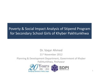 Poverty & Social Impact Analysis of Stipend Program
 for Secondary School Girls of Khyber Pakhtunkhwa



                      Dr. Vaqar Ahmed
                       21st November 2012
    Planning & Development Department, Government of Khyber
                     Pakhtunkhwa, Peshawar


                                                              1
 