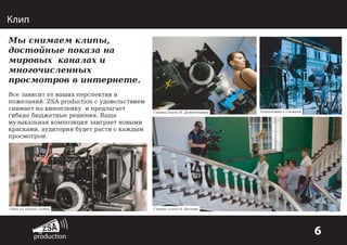 Клип
Мы снимаем клипы,
достойные показа на
мировых каналах и
многочисленных
просмотров в интернете.
Все зависит от ваших перспектив и
пожеланий. ZSA production с удовольствием
снимает на кинопленку и предлагает
гибкие бюджетные решения. Ваша
музыкальная композиция заиграет новыми
красками, аудитория будет расти с каждым
просмотром.

Одна из лучших камер

Съемки клипа Н. Дементьевой

Подготовка к съемкам

Съемки клипа Н. Баскова

6

 
