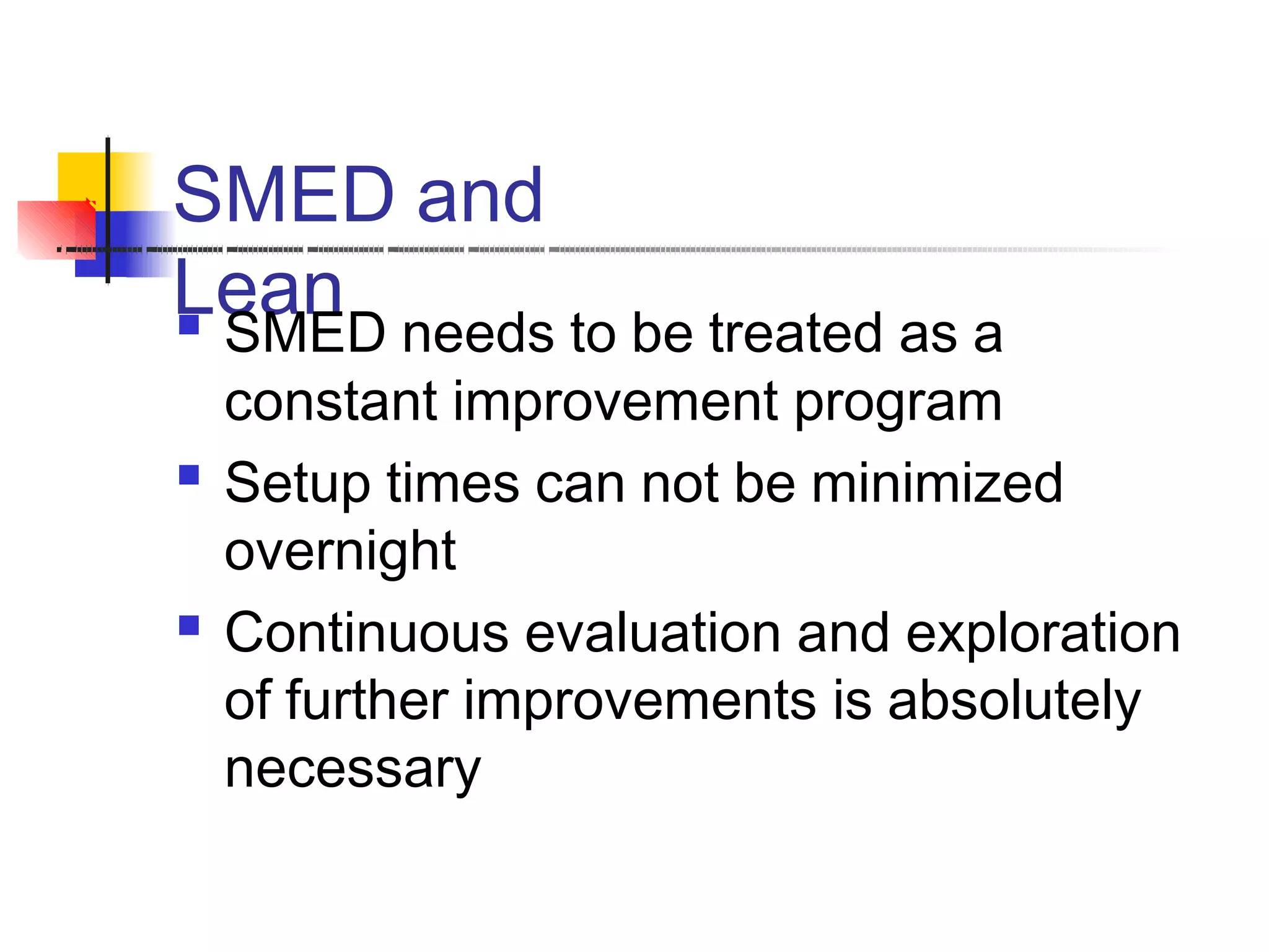 SMED and
Lean SMED needs to be treated as a
constant improvement program
Setup times can not be minimized
overnight
Continuous evaluation and exploration
of further improvements is absolutely
necessary


 