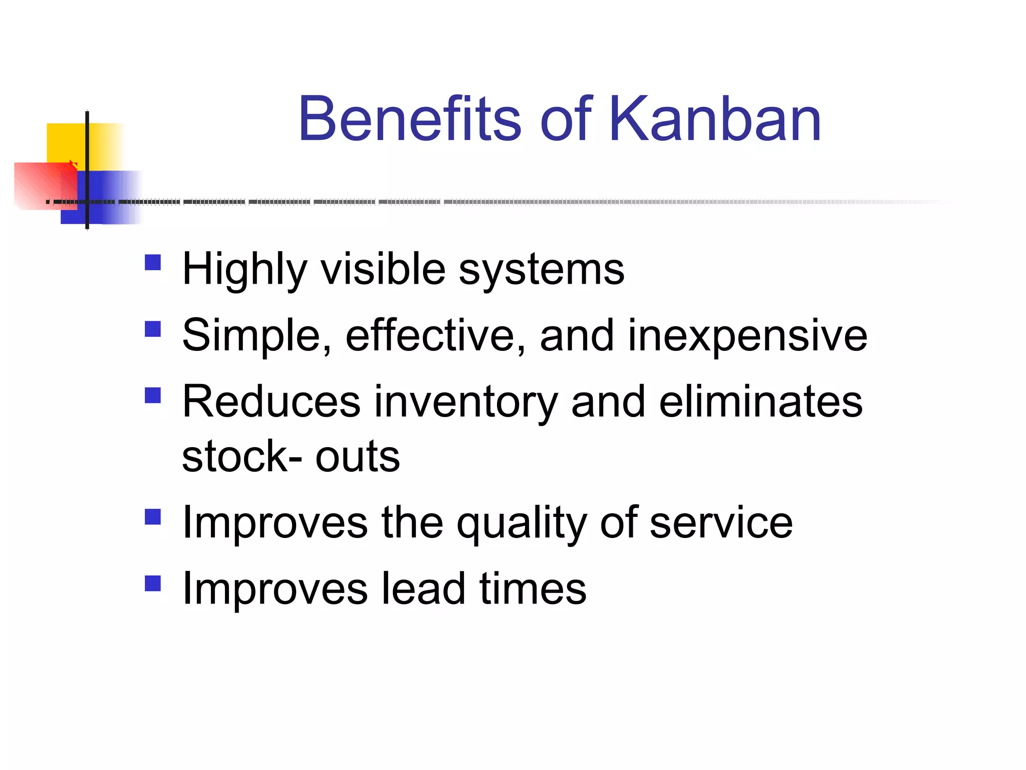 Benefits of Kanban
 Highly visible systems
Simple, effective, and inexpensive
Reduces inventory and eliminates
stock- outs
Improves the quality of service
Improves lead times




 