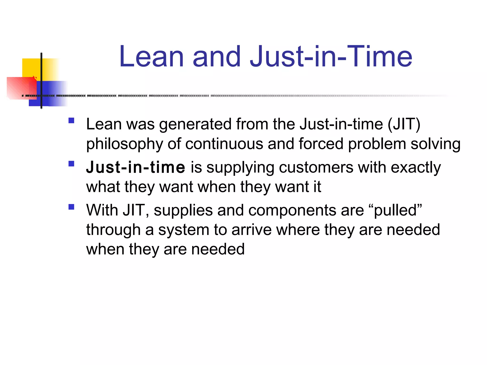 Lean and Just-in-Time

Lean was generated from the Just-in-time (JIT)
philosophy of continuous and forced problem solving
Just-in-time is supplying customers with exactly
what they want when they want it
With JIT, supplies and components are “pulled”
through a system to arrive where they are needed
when they are needed


 