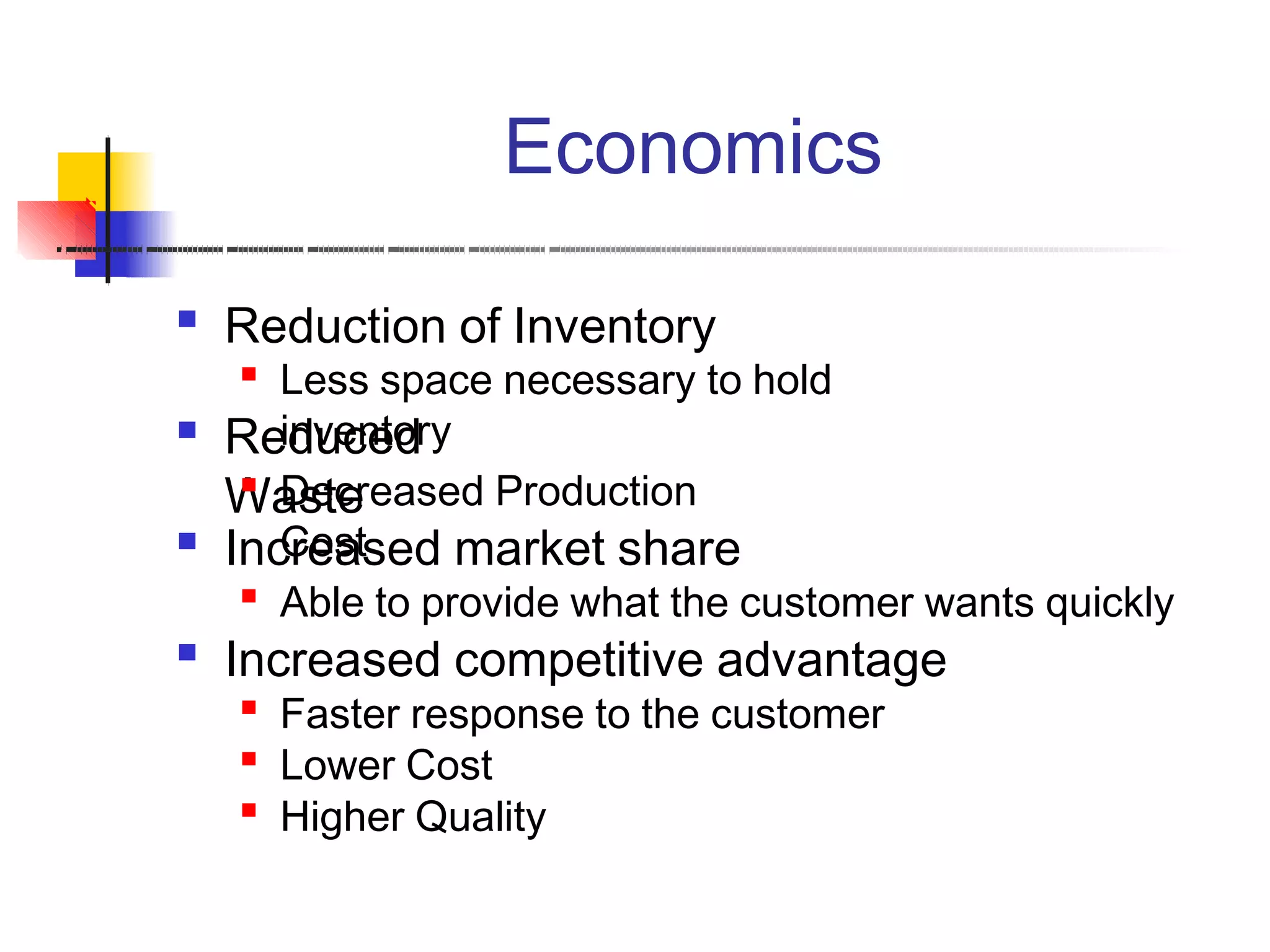 Economics
 Reduction of Inventory

Less space necessary to hold
inventory Reduced
Waste
Decreased Production
Cost Increased market share

Able to provide what the customer wants quickly
 Increased competitive advantage

Faster response to the customer
Lower Cost
Higher Quality


 
