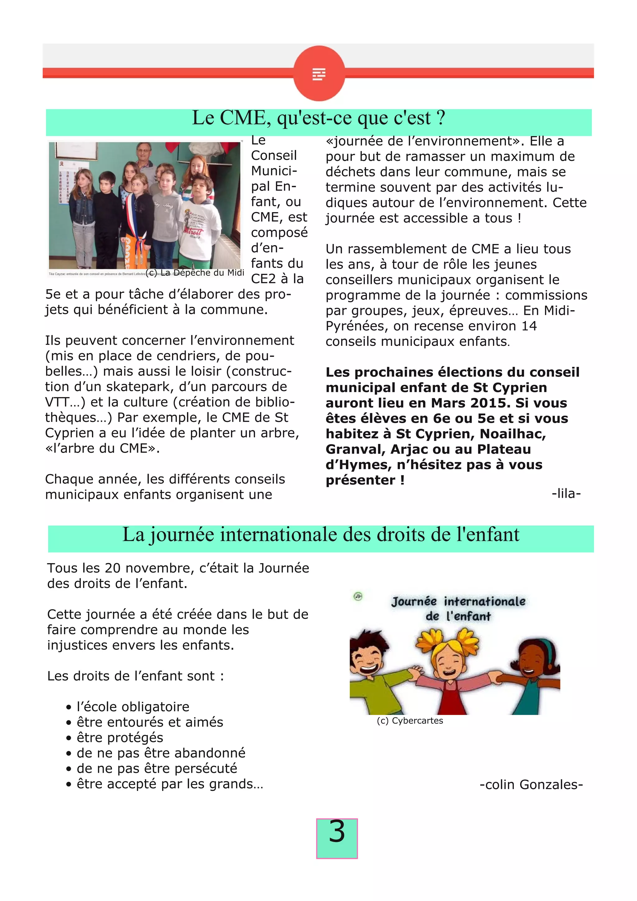 3
Le CME, qu'est-ce que c'est ?
Le
Conseil
Munici­
pal En­
fant, ou
CME, est
composé
d’en­
fants du
CE2 à la
5e et a pour tâche d’élaborer des pro­
jets qui bénéficient à la commune.
Ils peuvent concerner l’environnement
(mis en place de cendriers, de pou­
belles…) mais aussi le loisir (construc­
tion d’un skatepark, d’un parcours de
VTT…) et la culture (création de biblio­
thèques…) Par exemple, le CME de St
Cyprien a eu l’idée de planter un arbre,
«l’arbre du CME».
Chaque année, les différents conseils
municipaux enfants organisent une
«journée de l’environnement». Elle a
pour but de ramasser un maximum de
déchets dans leur commune, mais se
termine souvent par des activités lu­
diques autour de l’environnement. Cette
journée est accessible a tous !
Un rassemblement de CME a lieu tous
les ans, à tour de rôle les jeunes
conseillers municipaux organisent le
programme de la journée : commissions
par groupes, jeux, épreuves… En Midi­
Pyrénées, on recense environ 14
conseils municipaux enfants.
Les prochaines élections du conseil
municipal enfant de St Cyprien
auront lieu en Mars 2015. Si vous
êtes élèves en 6e ou 5e et si vous
habitez à St Cyprien, Noailhac,
Granval, Arjac ou au Plateau
d’Hymes, n’hésitez pas à vous
présenter !
­lila­
La journée internationale des droits de l'enfant
Tous les 20 novembre, c’était la Journée
des droits de l’enfant.
Cette journée a été créée dans le but de
faire comprendre au monde les
injustices envers les enfants.
Les droits de l’enfant sont :
• l’école obligatoire
• être entourés et aimés
• être protégés
• de ne pas être abandonné
• de ne pas être persécuté
• être accepté par les grands… ­colin Gonzales­
(c) La Dépêche du Midi
(c) Cybercartes
 