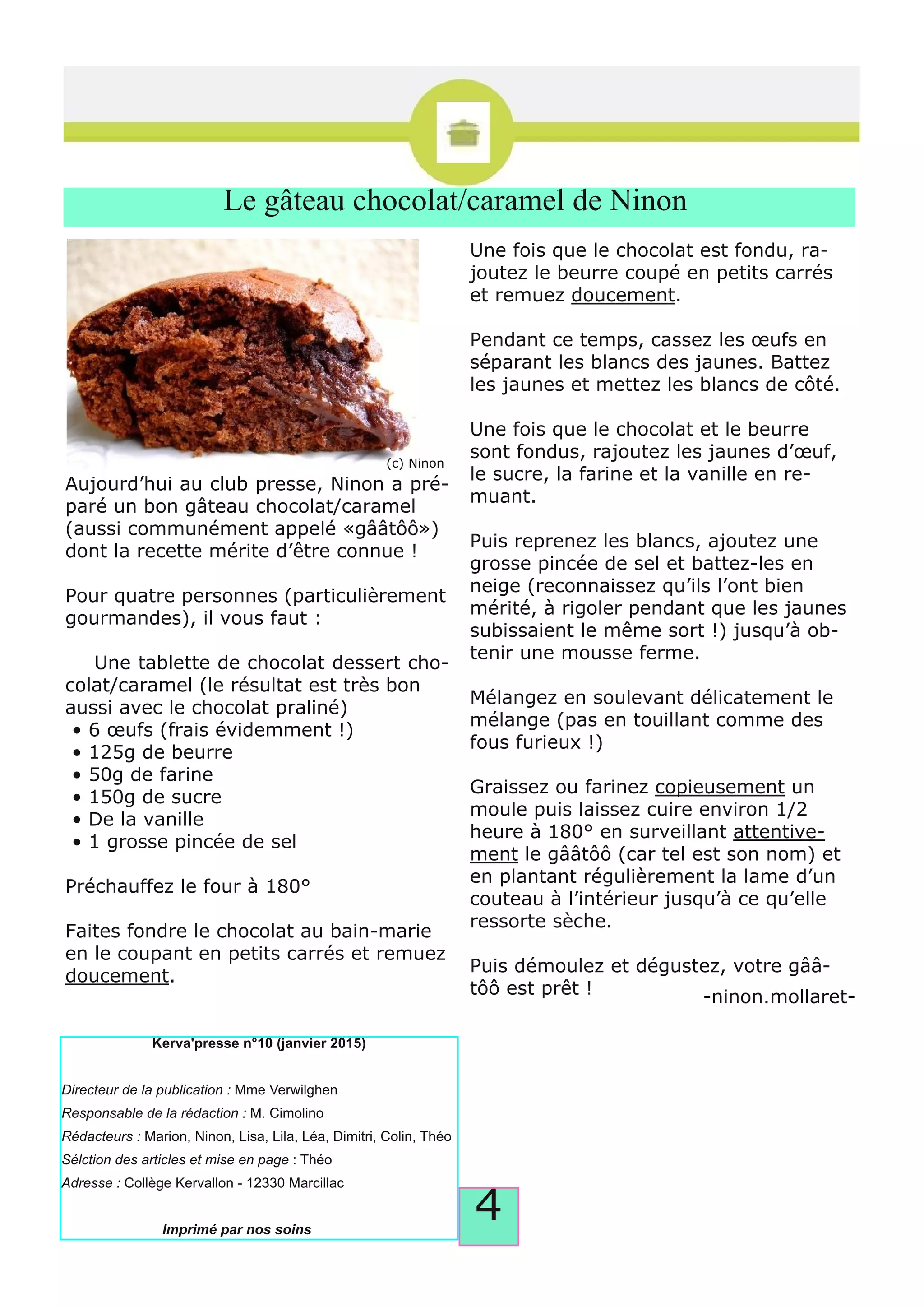 4
Le gâteau chocolat/caramel de Ninon
Aujourd’hui au club presse, Ninon a pré­
paré un bon gâteau chocolat/caramel
(aussi communément appelé «gââtôô»)
dont la recette mérite d’être connue !
Pour quatre personnes (particulièrement
gourmandes), il vous faut :
Une tablette de chocolat dessert cho­
colat/caramel (le résultat est très bon
aussi avec le chocolat praliné)
• 6 œufs (frais évidemment !)
• 125g de beurre
• 50g de farine
• 150g de sucre
• De la vanille
• 1 grosse pincée de sel
Préchauffez le four à 180°
Faites fondre le chocolat au bain­marie
en le coupant en petits carrés et remuez
doucement.
Une fois que le chocolat est fondu, ra­
joutez le beurre coupé en petits carrés
et remuez doucement.
Pendant ce temps, cassez les œufs en
séparant les blancs des jaunes. Battez
les jaunes et mettez les blancs de côté.
Une fois que le chocolat et le beurre
sont fondus, rajoutez les jaunes d’œuf,
le sucre, la farine et la vanille en re­
muant.
Puis reprenez les blancs, ajoutez une
grosse pincée de sel et battez­les en
neige (reconnaissez qu’ils l’ont bien
mérité, à rigoler pendant que les jaunes
subissaient le même sort !) jusqu’à ob­
tenir une mousse ferme.
Mélangez en soulevant délicatement le
mélange (pas en touillant comme des
fous furieux !)
Graissez ou farinez copieusement un
moule puis laissez cuire environ 1/2
heure à 180° en surveillant attentive­
ment le gââtôô (car tel est son nom) et
en plantant régulièrement la lame d’un
couteau à l’intérieur jusqu’à ce qu’elle
ressorte sèche.
Puis démoulez et dégustez, votre gââ­
tôô est prêt ! ­ninon.mollaret­
Directeur de la publication :
Responsable de la rédaction :
Rédacteurs :
Sélction des articles et mise en page
Adresse :
Imprimé par nos soins
(c) Ninon
 