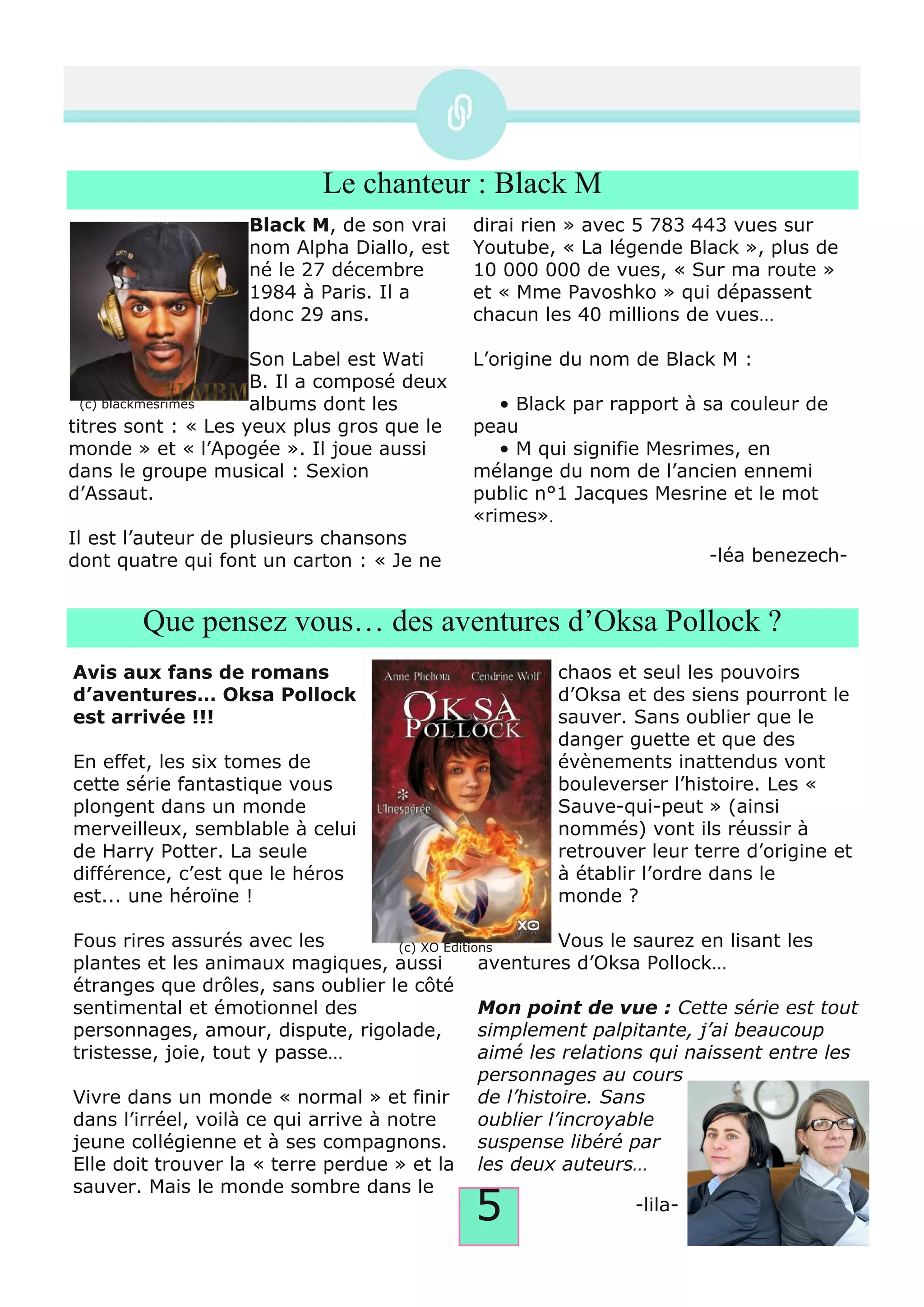 5
Le chanteur : Black M
Black M, de son vrai
nom Alpha Diallo, est
né le 27 décembre
1984 à Paris. Il a
donc 29 ans.
Son Label est Wati
B. Il a composé deux
albums dont les
titres sont : « Les yeux plus gros que le
monde » et « l’Apogée ». Il joue aussi
dans le groupe musical : Sexion
d’Assaut.
Il est l’auteur de plusieurs chansons
dont quatre qui font un carton : « Je ne
dirai rien » avec 5 783 443 vues sur
Youtube, « La légende Black », plus de
10 000 000 de vues, « Sur ma route »
et « Mme Pavoshko » qui dépassent
chacun les 40 millions de vues…
L’origine du nom de Black M :
• Black par rapport à sa couleur de
peau
• M qui signifie Mesrimes, en
mélange du nom de l’ancien ennemi
public n°1 Jacques Mesrine et le mot
«rimes».
­léa benezech­
Que pensez vous… des aventures d’Oksa Pollock ?
Avis aux fans de romans
d’aventures… Oksa Pollock
est arrivée !!!
En effet, les six tomes de
cette série fantastique vous
plongent dans un monde
merveilleux, semblable à celui
de Harry Potter. La seule
différence, c’est que le héros
est... une héroïne !
Fous rires assurés avec les
plantes et les animaux magiques, aussi
étranges que drôles, sans oublier le côté
sentimental et émotionnel des
personnages, amour, dispute, rigolade,
tristesse, joie, tout y passe…
Vivre dans un monde « normal » et finir
dans l’irréel, voilà ce qui arrive à notre
jeune collégienne et à ses compagnons.
Elle doit trouver la « terre perdue » et la
sauver. Mais le monde sombre dans le
chaos et seul les pouvoirs
d’Oksa et des siens pourront le
sauver. Sans oublier que le
danger guette et que des
évènements inattendus vont
bouleverser l’histoire. Les «
Sauve­qui­peut » (ainsi
nommés) vont ils réussir à
retrouver leur terre d’origine et
à établir l’ordre dans le
monde ?
Vous le saurez en lisant les
aventures d’Oksa Pollock…
Mon point de vue : Cette série est tout
simplement palpitante, j’ai beaucoup
aimé les relations qui naissent entre les
personnages au cours
de l’histoire. Sans
oublier l’incroyable
suspense libéré par
les deux auteurs…
­lila­
(c) blackmesrimes
(c) XO Editions
 
