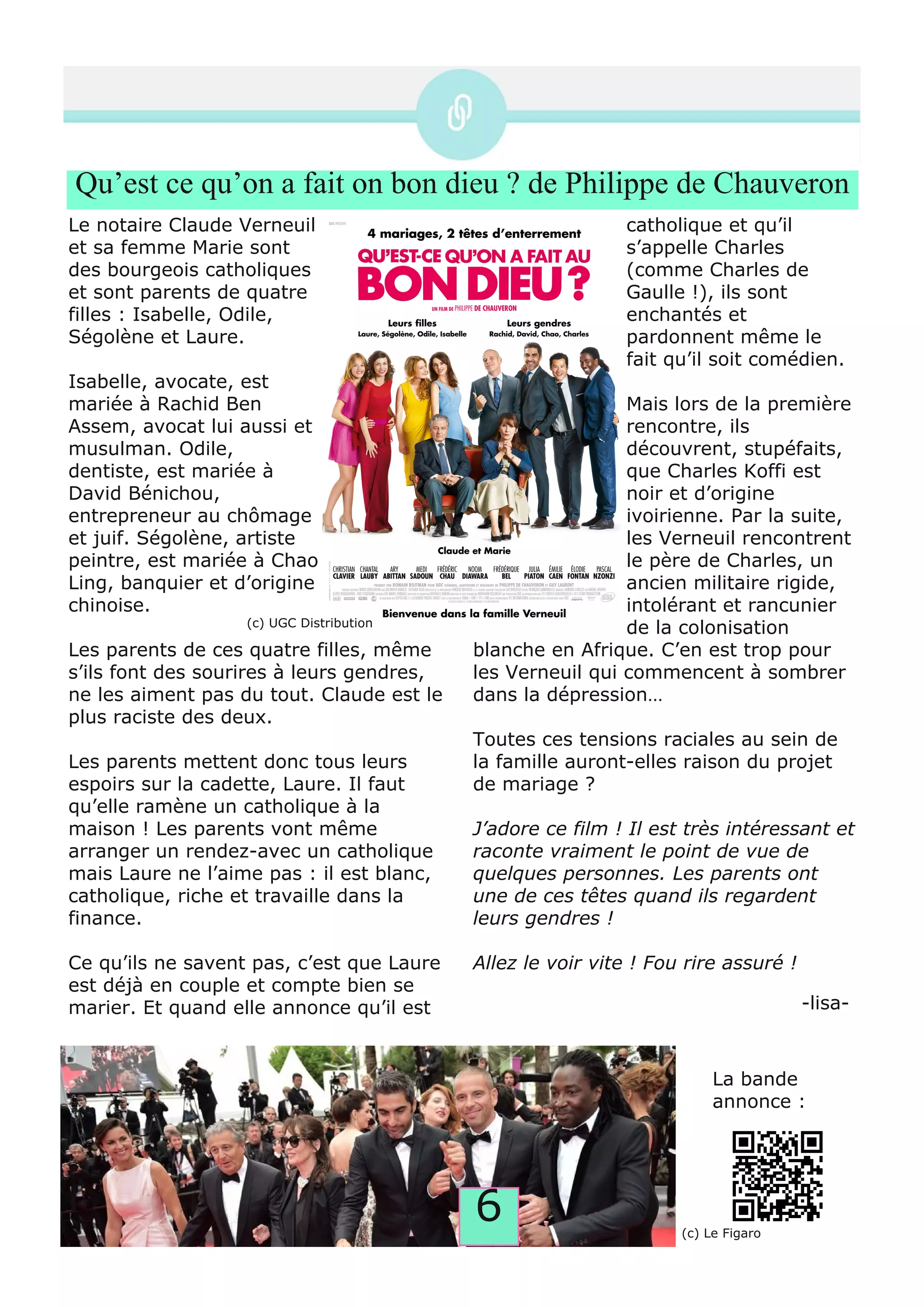 6
Qu’est ce qu’on a fait on bon dieu ? de Philippe de Chauveron
Le notaire Claude Verneuil
et sa femme Marie sont
des bourgeois catholiques
et sont parents de quatre
filles : Isabelle, Odile,
Ségolène et Laure.
Isabelle, avocate, est
mariée à Rachid Ben
Assem, avocat lui aussi et
musulman. Odile,
dentiste, est mariée à
David Bénichou,
entrepreneur au chômage
et juif. Ségolène, artiste
peintre, est mariée à Chao
Ling, banquier et d’origine
chinoise.
Les parents de ces quatre filles, même
s’ils font des sourires à leurs gendres,
ne les aiment pas du tout. Claude est le
plus raciste des deux.
Les parents mettent donc tous leurs
espoirs sur la cadette, Laure. Il faut
qu’elle ramène un catholique à la
maison ! Les parents vont même
arranger un rendez­avec un catholique
mais Laure ne l’aime pas : il est blanc,
catholique, riche et travaille dans la
finance.
Ce qu’ils ne savent pas, c’est que Laure
est déjà en couple et compte bien se
marier. Et quand elle annonce qu’il est
catholique et qu’il
s’appelle Charles
(comme Charles de
Gaulle !), ils sont
enchantés et
pardonnent même le
fait qu’il soit comédien.
Mais lors de la première
rencontre, ils
découvrent, stupéfaits,
que Charles Koffi est
noir et d’origine
ivoirienne. Par la suite,
les Verneuil rencontrent
le père de Charles, un
ancien militaire rigide,
intolérant et rancunier
de la colonisation
blanche en Afrique. C’en est trop pour
les Verneuil qui commencent à sombrer
dans la dépression…
Toutes ces tensions raciales au sein de
la famille auront­elles raison du projet
de mariage ?
J’adore ce film ! Il est très intéressant et
raconte vraiment le point de vue de
quelques personnes. Les parents ont
une de ces têtes quand ils regardent
leurs gendres !
Allez le voir vite ! Fou rire assuré !
(c) Le Figaro
La bande
annonce :
­lisa­
(c) UGC Distribution
 