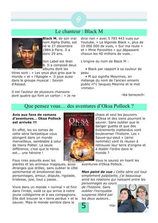 5
Le chanteur : Black M
Black M, de son vrai
nom Alpha Diallo, est
né le 27 décembre
1984 à Paris. Il a
donc 29 ans.
Son Label est Wati
B. Il a composé deux
albums dont les
titres sont : « Les yeux plus gros que le
monde » et « l’Apogée ». Il joue aussi
dans le groupe musical : Sexion
d’Assaut.
Il est l’auteur de plusieurs chansons
dont quatre qui font un carton : « Je ne
dirai rien » avec 5 783 443 vues sur
Youtube, « La légende Black », plus de
10 000 000 de vues, « Sur ma route »
et « Mme Pavoshko » qui dépassent
chacun les 40 millions de vues…
L’origine du nom de Black M :
• Black par rapport à sa couleur de
peau
• M qui signifie Mesrimes, en
mélange du nom de l’ancien ennemi
public n°1 Jacques Mesrine et le mot
«rimes».
­léa benezech­
Que pensez vous… des aventures d’Oksa Pollock ?
Avis aux fans de romans
d’aventures… Oksa Pollock
est arrivée !!!
En effet, les six tomes de
cette série fantastique vous
plongent dans un monde
merveilleux, semblable à celui
de Harry Potter. La seule
différence, c’est que le héros
est... une héroïne !
Fous rires assurés avec les
plantes et les animaux magiques, aussi
étranges que drôles, sans oublier le côté
sentimental et émotionnel des
personnages, amour, dispute, rigolade,
tristesse, joie, tout y passe…
Vivre dans un monde « normal » et finir
dans l’irréel, voilà ce qui arrive à notre
jeune collégienne et à ses compagnons.
Elle doit trouver la « terre perdue » et la
sauver. Mais le monde sombre dans le
chaos et seul les pouvoirs
d’Oksa et des siens pourront le
sauver. Sans oublier que le
danger guette et que des
évènements inattendus vont
bouleverser l’histoire. Les «
Sauve­qui­peut » (ainsi
nommés) vont ils réussir à
retrouver leur terre d’origine et
à établir l’ordre dans le
monde ?
Vous le saurez en lisant les
aventures d’Oksa Pollock…
Mon point de vue : Cette série est tout
simplement palpitante, j’ai beaucoup
aimé les relations qui naissent entre les
personnages au cours
de l’histoire. Sans
oublier l’incroyable
suspense libéré par
les deux auteurs…
­lila­
(c) blackmesrimes
(c) XO Editions
 