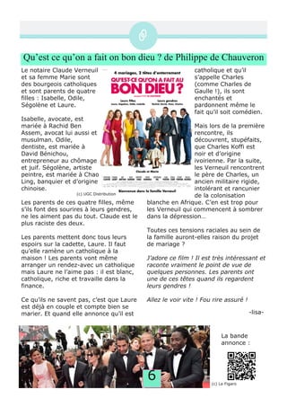 6
Qu’est ce qu’on a fait on bon dieu ? de Philippe de Chauveron
Le notaire Claude Verneuil
et sa femme Marie sont
des bourgeois catholiques
et sont parents de quatre
filles : Isabelle, Odile,
Ségolène et Laure.
Isabelle, avocate, est
mariée à Rachid Ben
Assem, avocat lui aussi et
musulman. Odile,
dentiste, est mariée à
David Bénichou,
entrepreneur au chômage
et juif. Ségolène, artiste
peintre, est mariée à Chao
Ling, banquier et d’origine
chinoise.
Les parents de ces quatre filles, même
s’ils font des sourires à leurs gendres,
ne les aiment pas du tout. Claude est le
plus raciste des deux.
Les parents mettent donc tous leurs
espoirs sur la cadette, Laure. Il faut
qu’elle ramène un catholique à la
maison ! Les parents vont même
arranger un rendez­avec un catholique
mais Laure ne l’aime pas : il est blanc,
catholique, riche et travaille dans la
finance.
Ce qu’ils ne savent pas, c’est que Laure
est déjà en couple et compte bien se
marier. Et quand elle annonce qu’il est
catholique et qu’il
s’appelle Charles
(comme Charles de
Gaulle !), ils sont
enchantés et
pardonnent même le
fait qu’il soit comédien.
Mais lors de la première
rencontre, ils
découvrent, stupéfaits,
que Charles Koffi est
noir et d’origine
ivoirienne. Par la suite,
les Verneuil rencontrent
le père de Charles, un
ancien militaire rigide,
intolérant et rancunier
de la colonisation
blanche en Afrique. C’en est trop pour
les Verneuil qui commencent à sombrer
dans la dépression…
Toutes ces tensions raciales au sein de
la famille auront­elles raison du projet
de mariage ?
J’adore ce film ! Il est très intéressant et
raconte vraiment le point de vue de
quelques personnes. Les parents ont
une de ces têtes quand ils regardent
leurs gendres !
Allez le voir vite ! Fou rire assuré !
(c) Le Figaro
La bande
annonce :
­lisa­
(c) UGC Distribution
 