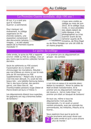 La Première Guerre mondiale, déjà 100 ans !
Et oui, il y a cent ans
que la «Grande
Guerre» a commencé.
Pour marquer cet
événement, le collège
organisera en fin
d’année scolaire, une
exposition comprenant
des documents (photos,
images,…) et des objets
datant de la Première Guerre
mondiale !!!
L’expo sera visible au
collège au mois de juin
2015. Et le collège vous
invite, si vous possédez
des objets datant de
cette époque, à les
photographier ou à les
scanner avant de les
ramener auprès de M.
Cimolino, de Mme Rigal
ou de Mme Philippe sur une clé USB ou
en mains propres.
­lila­
(c) Yazid Medmoun
Au Collège
Le quine du collège
Cette année, le quine du FSE a rapporté
environ 1400€ au FSE du collège, c’est un
peu moins que la somme collectée l’année
dernière.
Seuls les adhérents au FSE avaient
l’autorisation de s’y rendre afin
d’encourager les inscriptions. Résultat :
pas mal d’élèves en moins ce soir là mais
près de 50 inscriptions au FSE
supplémentaires ! Malgré cela, le quine
s’est très bien déroulé. Il y avait de très
beaux lots : une tablette Samsung Galaxy
Tab 4, des bons d'achat, des paniers
garnis, une Xbox One et… les
incontournables poissons rouge Zlatan et
Pierre­André (et leurs 17 frères !)
Les déguisements étaient tous superbes,
les gagnants ont reçu d’énormes boîtes
de bonbons !
• Le premier prix du déguisement en
groupe : les zombies
• Les trois ex­aequo à la seconde place:
Nattan le marabout ; Ninon le cadeau de
Noël et Eliott l’extraterrestre. Et le
premier prix du déguisement individuel
est revenu à… Joé en Jules César ! Le
premier prix était un bouquet de bonbons!
En tout cas, même si tous les
déguisements n’ont pas étés
récompensés, il y en avait un grand
nombre amusants, avec par exemple les
somnambules, les militaires, Pikachu et la
licorne…
Nous espérons tous que le quine de
l’année prochaine sera aussi réussi que
celui de cette année et qu’il y aura encore
plus de monde !
­ninon.mollaret­
2
(c) M. Cimolino
(c) M. Cimolino
 