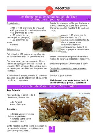 3
Recettes
Les financiers au chocolat coulant de Théo
(enfin, pas un jour après !)
Ingrédients :
• 200 + 100 grammes de chocolat
• 80 grammes de poudre d’amandes
• 60 grammes de farine
• 100 grammes de
beurre (et un peu plus)
• 150 grammes de
sucre
• 4 œufs
Préparation :
Faire fondre 100 grammes de chocolat
au bain­marie avec un peu de beurre.
Sur un moule, mettre du papier film et
l’étirer en appuyant dessus (astuce : Si
le papier film se troue, faire des rajouts
en découpant des bouts et les placer sur
les trous)
A la cuillère à soupe, mettre du chocolat
dans les trous de papier film et placer le
moule au congélateur.
Pendant ce temps, mélanger les blancs
d’œuf, la farine, le sucre et la poudre
d’amandes en les fouettant de tout son
corps.
Ajouter 100 grammes de
beurre fondu et 200
grammes de chocolat fondu
dans la préparation,
continuer à remuer
énergiquement jusqu’à ce
que la préparation soit bien
noire.
Verser une moitié de pâte à financiers,
mettre le cœur au chocolat et recouvrir.
Enfourner pendant 20 minutes à 200°.
Durée de conservation avec un cœur
coulant :
Environ 1 jour et demi
Maintenant que vous savez tout, à
vos fourneaux, prêts… cuisinez !
­tG­
Le « soleil de Marcillac » de M. Cimolino
Ingrédients :
Pour un beau « soleil » de 8
personnes, il vous faut :
• de l’argent
• une pâtisserie
Recette :
• dirigez­vous vers votre
pâtisserie préférée
• achetez votre soleil
• régalez­vous !!
Cette recette est très facile à réaliser et
ne demande aucune compétence en
pâtisserie particulière…
(c) M. Cimolino
(c) M. Cimolino
 