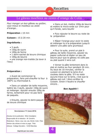 4
Le gâteau moelleux au zestes d’orange de Colin
Pour manger un bon gâteau au goûter,
vaut mieux le moelleux au zeste
d’orange…
Préparation : 10 min
Cuisson : 15 à 20 min
Ingrédients :
• 3 œufs
• 150g de sucre
• 100g de farine
• 1 demi­sachet de levure chimique
• 100g de beurre
• une orange non­traitée (la laver à
l’eau)
Préparation :
• Avant de commencer la
préparation, faire pré­chauffer le four à
180°C ou thermostat 6.
• Dans un saladier de taille moyenne,
battre les 3 œufs, ajouter 150g de sucre
et mélanger. Ajouter ensuite 100g de
farine, lentement pour ne pas faire
de paquets.
• Ensuite, ajouter le demi­paquet
de levure chimique
• Dans un bol, mettre 100g de beurre
et mettre le micro­onde sur 1min pour
qu’il fonde, sans bouillir
• Puis rajouter le beurre au reste de
la préparation
• Râper l’orange pour avoir le zeste
et mélanger le à la préparation jusqu’à
obtenir une pâte sans grumeaux
• Pour la suite, prend un plat à
gâteau de taille moyenne, ajouter du
papier sulfurisé et étaler un peu de
beurre pour que le gâteau ne colle pas
au plat quand il sera cuit
• Verser la pâte lentement dans le
plat et mettre au four pendant 20 min.
Au bout de 10 minutes, vérifier la
cuisson en plantant la lame d’un
couteau dans la pâte. S’il ne reste
aucune trace sur la lame, c’est que la
gâteau est cuit ! Alors arrêtez la
cuisson. Sinon il faudra le chauffer
encore…
Bon Appétit !
­Colin­
Kerva'presse n°11 (mars 2015)
Directeur de la publication : Mme Verwilghen
Responsable de la rédaction : M. Cimolino
Rédacteurs : Ninon, Lisa, Lila, Léa, Dimitri, Colin, Théo
Sélction des articles et mise en page : Théo
Adresse : Collège Kervallon - 12330 Marcillac
Imprimé par nos soins
Recettes
 