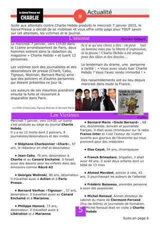 Actualité
L'attentat
Suite aux attentats contre Charlie Hebdo produits le mercredi 7 janvier 2015, le
Kerva'Presse a décidé de se mobiliser et vous offre cette page pour TOUT savoir
sur cet attentats, les victimes et le journal.
Le mercredi 7 janvier, vers 11h30 dans
le 11ème arrondissement de Paris, deux
hommes entrent dans la rédaction du
magazine « Charlie Hebdo » et tuent 12
personnes.
Les victimes sont des journalistes et des
dessinateurs de presse (Charb, Cabu,
Tignous, Wolinski, Bernard Maris) ainsi
que des policiers et d’autres personnes
qui étaient présentes ce jour là.
Les auteurs de ces meurtres prendront
ensuite la fuite et réussiront à
disparaître dans Paris.
Je n’ai qu’une chose a dire : on peut tuer
un homme mais pas la liberté d’expression,
ni la presse ! Charlie Hebdo a été attaqué
pour des idées et des dessins…
Le lendemain du drame, une personne
a twitté : « Vous avez voulu tuer Charlie
Hebdo ? Vous l’avez rendu immortel ! »
Des rassemblements ont eu lieu depuis
mercredi dans toute la France.
(c) SIPA (Charb,Cabu,Tignous,Wolinski et Bernard Maris)
­Dimitri Gilbert­
Mercredi 7 janvier, vers 11h30, un tuerie
s’est produite au siège du journal Charlie
Hebdo.
Il y a eu 12 morts dont 2 policiers, 8
journalistes/dessinateurs et des invités.
• Stéphane Charbonnier «Charb», 47
ans, le rédacteur en chef et dessinateur
• Jean Cabu, 76 ans, dessinateur à
Charlie et au Canard Enchaîné. Il faisait
aussi des dessins pour les enfants dans des
émissions comme Récré A2
• Georges Wolinski, 80 ans, dessinateur.
Il travaillait aussi à Action et à Paris
Presse…
• Bernard Verlhac «Tignous» , 57 ans,
dessinateur. Il travaillait aussi au Canard
Enchaîné et à Marianne…
• Philippe Honoré, 73 ans,
dessinateur. Il travaillait aussi à
Libération et à Marianne
• Bernard Maris «Oncle Bernard» , 68
ans, économiste, écrivain et journaliste
français. Il était aussi chroniqueur sur la radio
France Inter et il est l’auteur de «Lettre
ouverte aux gourous de l’économie qui nous
prennent pour des imbéciles»
• Elsa Cayat, 54 ans, chroniqueuse
• Franck Brinsolaro, brigadier, il allait
avoir 49 ans. Il avait deux enfants dont un
bébé de 13 mois
• Ahmed Merabet, policier à vélo, 42
ans. Il pourchassait les auteurs de l’attentat
• Frédéric Boisseau, première personne
à avoir été assassinée
• Michel Renaud, Ancien directeur de
cabinet du maire de Clermont­Ferrand
(Puy­de­Dôme) et journaliste de formation.
Michel Renaud était en visite à Charlie
Hebdo5
Suite en page 6
Les Victimes (c) Charb
­Colin­
 