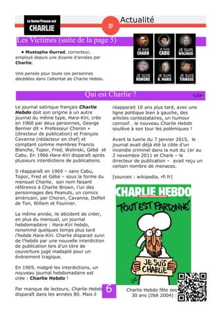 6
• Mustapha Ourrad, correcteur,
employé depuis une dizaine d’années par
Charlie.
Une pensée pour toute ces personnes
décédées dans l’attentat de Charlie Hebdo.
Les Victimes (suite de la page 5)
Qui est Charlie ? ­Lila­
Le journal satirique français Charlie
Hebdo doit son origine à un autre
journal du même type, Hara­Kiri, crée
en 1960 par deux personnes, George
Bernier dit « Professeur Choron »
(directeur de publication) et François
Cavanna (rédacteur en chef) et
comptant comme membres Francis
Blanche, Topor, Fred, Wolinski, Gébé et
Cabu. En 1966 Hara­Kiri disparaît après
plusieurs interdictions de publications.
Il réapparaît en 1969 – sans Cabu,
Topor, Fred et Gébé – sous la forme du
mensuel Charlie, son nom faisant
référence à Charlie Brown, l’un des
personnages des Peanuts, un comics
américain, par Choron, Cavanna, Delfeil
de Ton, Willem et Fournier.
La même année, ils décident de créer,
en plus du mensuel, un journal
hebdomadaire : Hara­Kiri hebdo,
renommé quelques temps plus tard
l’hebdo Hara­Kiri. Charlie disparait suivi
de l’hebdo par une nouvelle interdiction
de publication lors d’un titre de
couverture jugé inadapté pour un
évènement tragique.
En 1969, malgré les interdictions, un
nouveau journal hebdomadaire est
crée : Charlie Hebdo !
Par manque de lecteurs, Charlie Hebdo
disparaît dans les années 80. Mais il
réapparait 10 ans plus tard, avec une
ligne politique bien à gauche, des
articles contestataires, un humour
corrosif… le nouveau Charlie Hebdo
soulève à son tour les polémiques !
Avant la tuerie du 7 janvier 2015, le
journal avait déjà été la cible d’un
incendie criminel dans la nuit du 1er au
2 novembre 2011 et Charb – le
directeur de publication – avait reçu un
certain nombre de menaces.
[sources : wikipedia, rfi.fr]
Charlie Hebdo fête ses
30 ans (INA 2004) :
Actualité
 