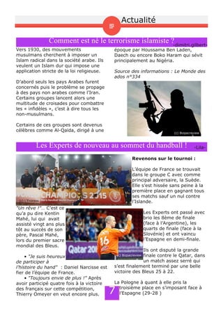 Les Experts de nouveau au sommet du handball ! ­Lila­
"Un rêve !"… C’est ce
qu’a pu dire Kentin
Mahé, lui qui avait
assisté vingt ans plus
tôt au succès de son
père, Pascal Mahé,
lors du premier sacre
mondial des Bleus.
• "Je suis heureux
de participer à
l’histoire du hand" : Daniel Narcisse est
fier de l’équipe de France.
• "Toujours envie de plus !" Après
avoir participé quatre fois à la victoire
des français sur cette compétition,
Thierry Omeyer en veut encore plus.
Revenons sur le tournoi :
L’équipe de France se trouvait
dans le groupe C avec comme
principal adversaire, la Suède.
Elle s’est hissée sans peine à la
première place en gagnant tous
ses matchs sauf un nul contre
l’Islande.
Les Experts ont passé avec
brio les 8ème de finale
(face à l’Argentine), les
quarts de finale (face à la
Slovénie) et ont vaincu
l’Espagne en demi­finale.
Ils ont disputé la grande
finale contre le Qatar, dans
un match assez serré qui
s’est finalement terminé par une belle
victoire des Bleus 25 à 22.
La Pologne à quant à elle pris la
troisième place en s’imposant face à
l’Espagne (29­28 )
(c) L'Express
(c) Bizpacreview
Comment est né le terrorisme islamiste ?­dimitri.gilbert­
Vers 1930, des mouvements
musulmans cherchent à imposer un
Islam radical dans la société arabe. Ils
veulent un Islam dur qui impose une
application stricte de la loi religieuse.
D’abord seuls les pays Arabes furent
concernés puis le problème se propage
à des pays non arabes comme l’Iran.
Certains groupes lancent alors une
multitude de croisades pour combattre
les « infidèles », c’est à dire tous les
non­musulmans.
Certains de ces groupes sont devenus
célèbres comme Al­Qaïda, dirigé à une
époque par Houssama Ben Laden,
Daech ou encore Boko Haram qui sévit
principalement au Nigéria.
Source des informations : Le Monde des
ados n°334
(c) Bizpacreview
7
Actualité
 