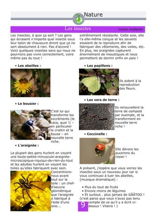 Nature
Les insectes
Les insectes, à quoi ça sert ? Les gens
qui écrasent n’importe quel insecte sous
leur talon de chaussure diront que ça ne
sert absolument à rien. Pas d’accord !
Voici quelques insectes sans qui nous ne
pourrions pas vivre correctement, voire
même pas du tout !
• Les abeilles :
• Le bousier :
C’est lui qui
transforme les
excréments (le
caca, quoi !) –
en particulier
le crottin et la
bouse – en
nouvelle terre
riche.
• L’araignée :
La plupart des gens hurlent en voyant
une toute­petite­minuscule­araignée­
microscopique­riquiqui­de­rien­du­tout
et les adultes hurlent en voyant les
toiles qu’elles fabriquent avec soin.
Concentrons­
nous avant
tout sur la
toile : un chef­
d’oeuvre
géométrique
que l’araignée
a fabriqué à
l’aide d’une
soie...
extrêmement résistante. Cette soie, elle
l’a elle­même conçue et les savants
essaient de la reproduire afin de
fabriquer des vêtements, des voiles, etc.
En plus, les araignées capturent
énormément de moustiques et nous
permettent de dormir enfin en paix !
• Les papillons :
Ils aident à la
reproduction
des fleurs.
• Les vers de terre :
Ils renouvellent la
terre de compost
par exemple, et la
transforment en
nouvelle terre
riche !
• Coccinelle :
Elle dévore les
pucerons du
rosier !
A présent, j’espère que vous verrez les
insectes sous un nouveau jour car si
vous continuez à tuer les abeilles,
[musique dramatique] :
• Plus du tout de fruits
• Encore moins de légumes
• Et surtout… plus jamais de GÂÂTOO !
(c’est parce que vous n'avez pas tenu
compte de ce qu’il y a écrit ci­
dessus ! Vilains ! )
­ninon.mollaret­
9
 