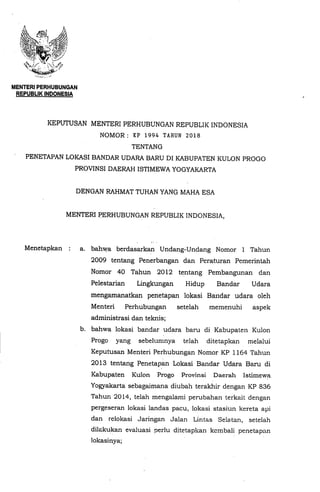 MENTERIPERHUBUNGAN
REPUBLiK INDONESIA
KEPUTUSAN MENTERI PERHUBUNGAN REPUBLIK INDONESIA
NOMOR : KP 1994 TAHUN 2018
TENTANG
PENETAPAN LOKASI BANDAR UDARA BARU DI KABUPATEN KULON PROGO
PROVINSI DAERAH ISTIMEWA YOGYAKARTA
DENGAN RAHMAT TUHAN YANG MAHA ESA
MENTERI PERHUBUNGAN REPUBLIK INDONESIA,
Menetapkan : a. bahwa berdasarkan Undang-Undang Nomor 1 Tahun
2009 tentang Penerbangan dan Peraturan Pemerintah
Nomor 40 Tahun 2012 tentang Pembangunan dan
Pelestarian Lingkungan Hidup Bandar Udara
mengamanatkan penetapan lokasi Bandar udara oleh
Menteri Perhubungan setelah memenuhi aspek
administrasi dan teknis;
b. bahwa lokasi bandar udara baru di Kabupaten Kulon
Progo yang sebelumnya telah ditetapkan melalui
Keputusan Menteri Perhubungan Nomor KP 1164 Tahun
2013 tentang Penetapan Lokasi Bandar Udara Baru di
Kabupaten Kulon Progo Provinsi Daerah Istimewa
Yogyakarta sebagaimana diubah terakhir dengan KP 836
Tahun 2014, telah mengalami perubahan terkait dengan
pergeseran lokasi landas pacu, lokasi stasiun kereta api
dan relokasi Jaringan Jalan Lintas Selatan, setelah
dilakukan evaluasi perlu ditetapkan kcmbali penetapan
lokasinya;
 