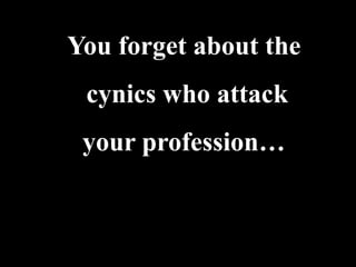 You forget about the
 cynics who attack
 your profession…
 