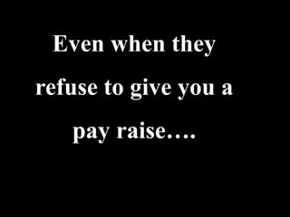 Even when they
refuse to give you a
   pay raise….
 