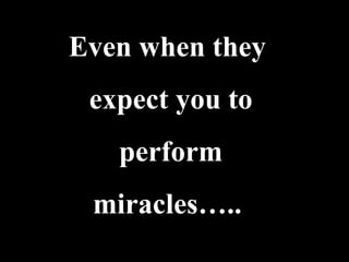 Even when they
 expect you to
   perform
 miracles…..
 