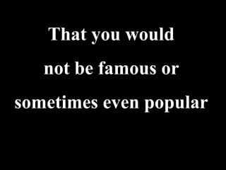 That you would
   not be famous or
sometimes even popular
 