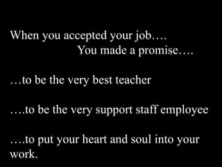 When you accepted your job….
           You made a promise….

…to be the very best teacher

….to be the very support staff employee

….to put your heart and soul into your
work.
 