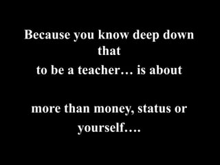 Because you know deep down
             that
  to be a teacher… is about

 more than money, status or
        yourself….
 