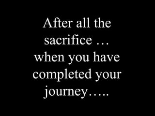 After all the
  sacrifice …
when you have
completed your
  journey…..
 