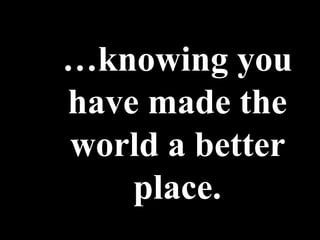 …knowing you
have made the
world a better
    place.
 