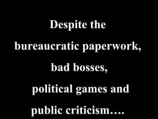 Despite the
bureaucratic paperwork,
      bad bosses,
   political games and
   public criticism….
 