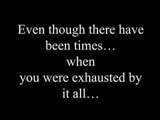 Even though there have
    been times…
         when
you were exhausted by
        it all…
 
