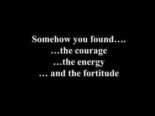 Somehow you found….
   …the courage
    …the energy
 … and the fortitude
 