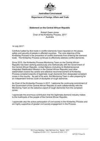R G Casey Building John McEwen Cres Barton 0221
Telephone:02 6261 1111 Facsimile:02 6261 3111
KP/2017/Chair/26
Statement on the Central African Republic
Robert Owen-Jones
Chair of the Kimberley Process, 2017
Australia
14 July 2017
Conflicts fuelled by illicit trade in conflict diamonds have impacted on the peace,
safety and security of people in affected countries. The core objective of the
Kimberley Process is the prevention of conflict diamonds from entering the diamond
trade. The Kimberley Process continues to effectively address conflict diamonds.
Since 2015, the Kimberley Process Monitoring Team on the Central African
Republic has been working assiduously and methodically with the Government of
the Central African Republic, United Nations (including its Multidimensional
Integrated Stabilization Mission in the Central African Republic) and other
stakeholders toward the careful and selective recommencement of Kimberley
Process-compliant exports of legitimate rough diamonds from designated compliant
zones in the country. As part of its work, the Monitoring Team is also preparing for
an independent forensic audit of stockpiles of rough diamonds.
As Chair of the Kimberley Process in 2017, I welcome the continuing commitment of
the Government of the Central African Republic to work collaboratively with the
Monitoring Team on the selective export of rough diamonds from the compliant
zones.
I appreciate the enormous contribution that the legitimate diamond industry makes
to the livelihoods of the people of the Central African Republic.
I appreciate also the active participation of civil society in the Kimberley Process and
am highly supportive of greater civil society engagement in the Process.
 