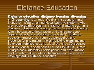 Distance EducationDistance Education
Distance educationDistance education , , distance learningdistance learning , , dlearningdlearning,,
or or D-LearningD-Learning is a mode of delivering education and is a mode of delivering education and
instruction, often on an individual basis, to students whoinstruction, often on an individual basis, to students who
are not physically present in a traditional setting such as aare not physically present in a traditional setting such as a
classroom. Distance learning provides "access to learningclassroom. Distance learning provides "access to learning
when the source of information and the learners arewhen the source of information and the learners are
separated by time and distance, or both."separated by time and distance, or both."[1][1] Distance Distance
education courses that require a physical on-siteeducation courses that require a physical on-site
presence for any reason (including taking examinations)presence for any reason (including taking examinations)
have been referred to as have been referred to as hybridhybrid[2][2] or orblendedblended[3] courses[3] courses
of study. Massive open online courses (MOOCs), aimedof study. Massive open online courses (MOOCs), aimed
at large-scale interactive participation and open accessat large-scale interactive participation and open access
via the web or other network technologies, are a recentvia the web or other network technologies, are a recent
development in distance education.development in distance education.
 