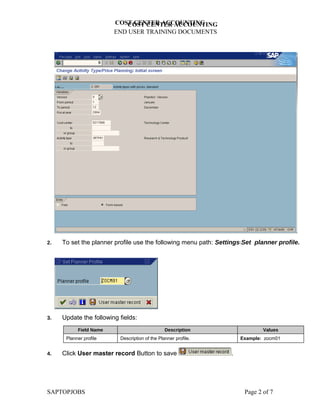 COST CENTER ACCOUNTING
                           COST CENTER ACCOUNTING
                        END USER TRAINING DOCUMENTS




2.   To set the planner profile use the following menu path: SettingsSet planner profile.




3.   Update the following fields:
           Field Name                           Description                  Values
      Planner profile     Description of the Planner profile.        Example: zocm01


4.   Click User master record Button to save                     .




SAPTOPJOBS                                                            Page 2 of 7
 