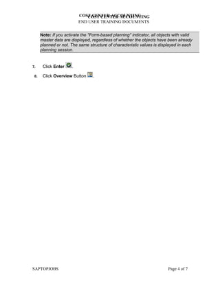 COST CENTER ACCOUNTING
                             COST CENTER ACCOUNTING
                          END USER TRAINING DOCUMENTS


      Note: If you activate the "Form-based planning" indicator, all objects with valid
      master data are displayed, regardless of whether the objects have been already
      planned or not. The same structure of characteristic values is displayed in each
      planning session.


7.     Click Enter    .

 8.    Click Overview Button     .




SAPTOPJOBS                                                                Page 4 of 7
 