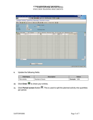 COST CENTER ACCOUNTING
                               COST CENTER ACCOUNTING
                            END USER TRAINING DOCUMENTS




9.    Update the following fields:

             Field Name                           Description                           Values
       Plan activity           Number of hours.                                Example: 1200


10.   Click Enter         to check your entries.

11.   Click Period screen Button           . This is used to split the planned activity into quantities
      per period.




SAPTOPJOBS                                                                      Page 5 of 7
 