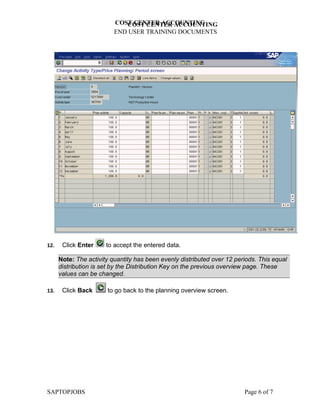 COST CENTER ACCOUNTING
                             COST CENTER ACCOUNTING
                          END USER TRAINING DOCUMENTS




12.    Click Enter     to accept the entered data.

      Note: The activity quantity has been evenly distributed over 12 periods. This equal
      distribution is set by the Distribution Key on the previous overview page. These
      values can be changed.

13.    Click Back      to go back to the planning overview screen.




SAPTOPJOBS                                                               Page 6 of 7
 