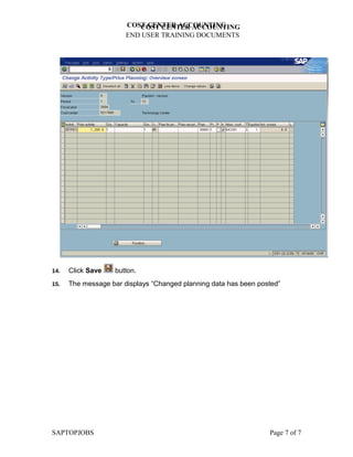 COST CENTER ACCOUNTING
                          COST CENTER ACCOUNTING
                       END USER TRAINING DOCUMENTS




14.   Click Save    button.
15.   The message bar displays “Changed planning data has been posted”




SAPTOPJOBS                                                        Page 7 of 7
 