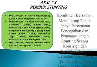  Dilaksanakan di Aula Bappedalitbang
Kuala Kurun, tanggal 03 Juni 2020;
 Dihadiri oleh : Bupati Gunung Mas,
Sekretaris Daerah, Kepala OPD,
Perwakilan FKPP Kasat Binmas Polri,
Pimpinan Bank Kalteng Cabang Kuala
Kurun, Ketua TP.PKK, Perwakilan
Toga / Toma, Perwakilan Camat,
Perwakilan Lurah dan kepala Desa
 Dilaksanakan dengan melaksanakan
prosedur pencegahan Covid-19
AKSI #3
REMBUK STUNTING
Komitmen Bersama :
Mendukung Penuh
Upaya Percepatan
Pencegahan dan
Penanggulangan
Stunting Secara
Konsisten dan
Berkelanjutan di
Desa dan Kelurahan
Lokus Kabupaten
 